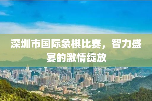 深圳市国际象棋比赛，智力盛宴的激情绽放