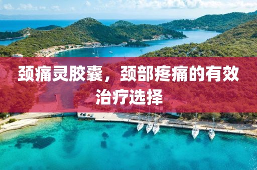颈痛灵胶囊，颈部疼痛的有效治疗选择