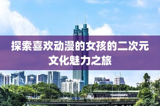 探索喜欢动漫的女孩的二次元文化魅力之旅