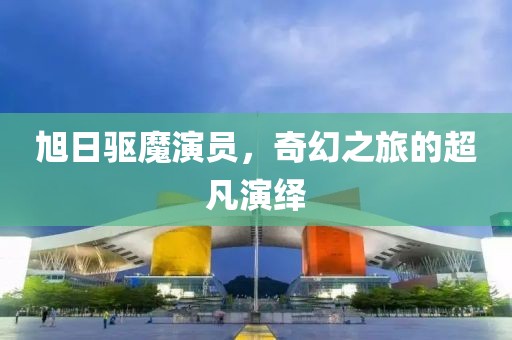 旭日驱魔演员，奇幻之旅的超凡演绎