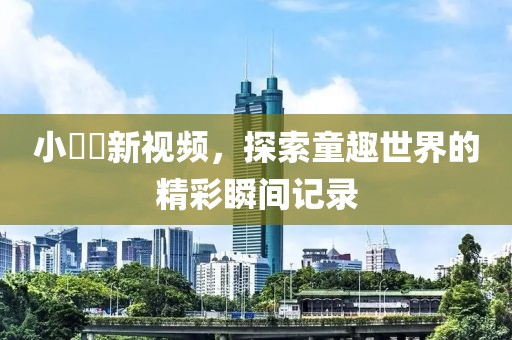 小咘咘新视频，探索童趣世界的精彩瞬间记录