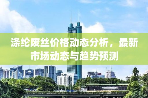 涤纶废丝价格动态分析，最新市场动态与趋势预测