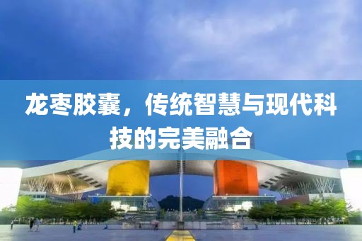 龙枣胶囊，传统智慧与现代科技的完美融合