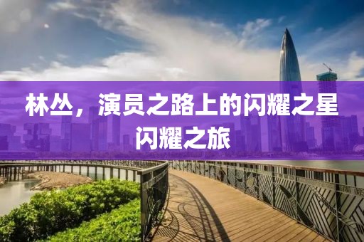 林丛，演员之路上的闪耀之星闪耀之旅