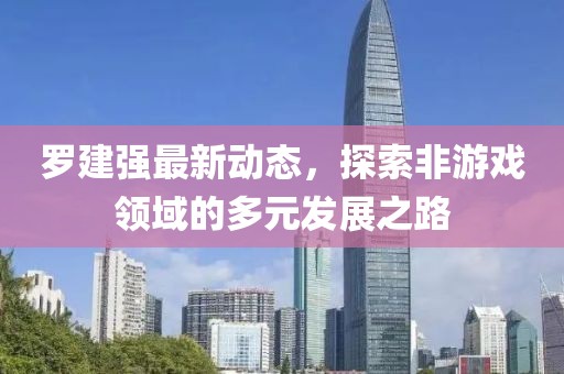 罗建强最新动态，探索非游戏领域的多元发展之路