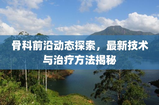 骨科前沿动态探索，最新技术与治疗方法揭秘