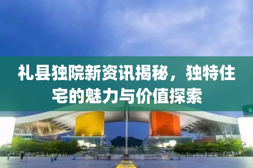 礼县独院新资讯揭秘，独特住宅的魅力与价值探索