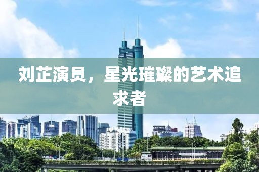 刘芷演员，星光璀璨的艺术追求者