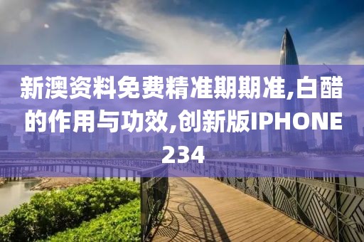 新澳资料免费精准期期准,白醋的作用与功效,创新版IPHONE234