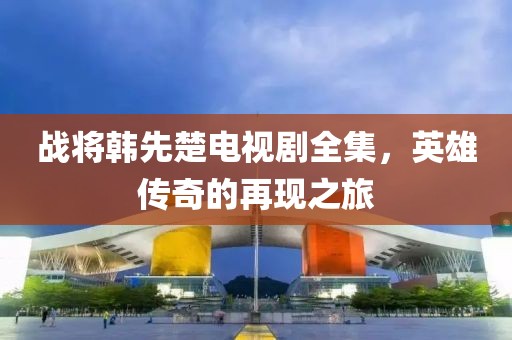 战将韩先楚电视剧全集，英雄传奇的再现之旅
