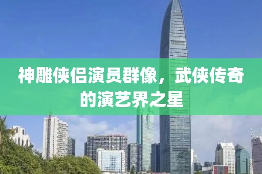 神雕侠侣演员群像，武侠传奇的演艺界之星