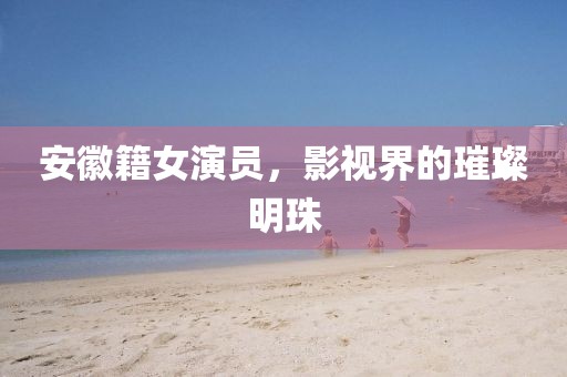 安徽籍女演员，影视界的璀璨明珠