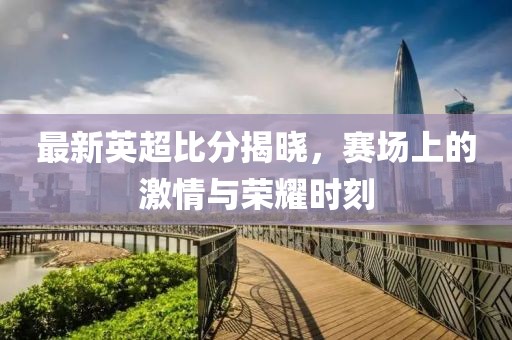 最新英超比分揭晓，赛场上的激情与荣耀时刻