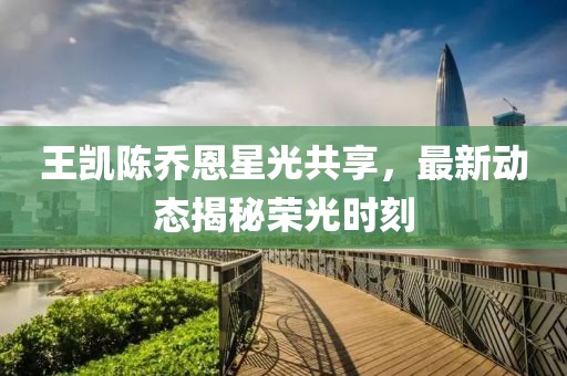 王凯陈乔恩星光共享，最新动态揭秘荣光时刻