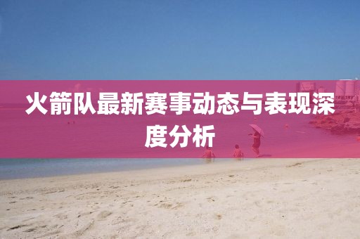 火箭队最新赛事动态与表现深度分析