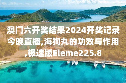 澳门六开奖结果2024开奖记录今晚直播,海狗丸的功效与作用,极速版Eleme225.8