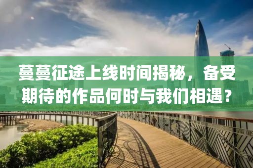 蔓蔓征途上线时间揭秘，备受期待的作品何时与我们相遇？