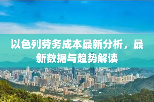 以色列劳务成本最新分析，最新数据与趋势解读