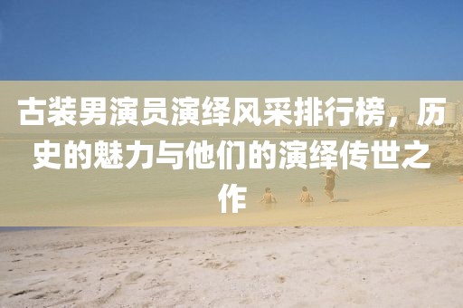 古装男演员演绎风采排行榜，历史的魅力与他们的演绎传世之作