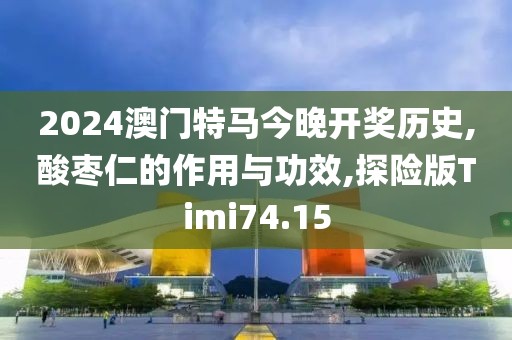 2024澳门特马今晚开奖历史,酸枣仁的作用与功效,探险版Timi74.15