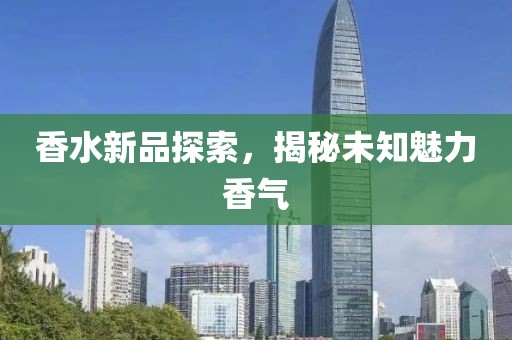 香水新品探索，揭秘未知魅力香气