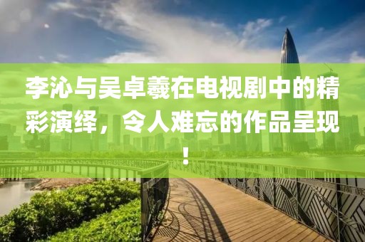 李沁与吴卓羲在电视剧中的精彩演绎，令人难忘的作品呈现！