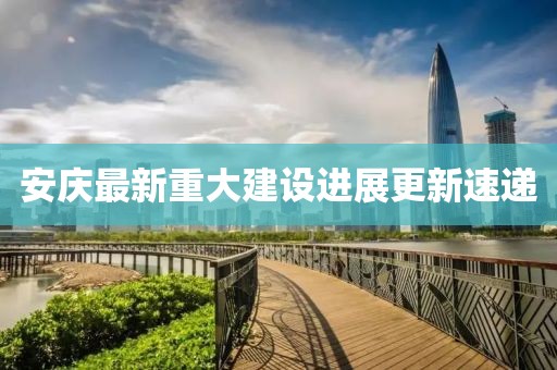 安庆最新重大建设进展更新速递