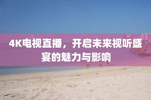 4K电视直播，开启未来视听盛宴的魅力与影响