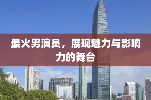 最火男演员，展现魅力与影响力的舞台