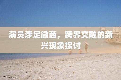 演员涉足微商，跨界交融的新兴现象探讨