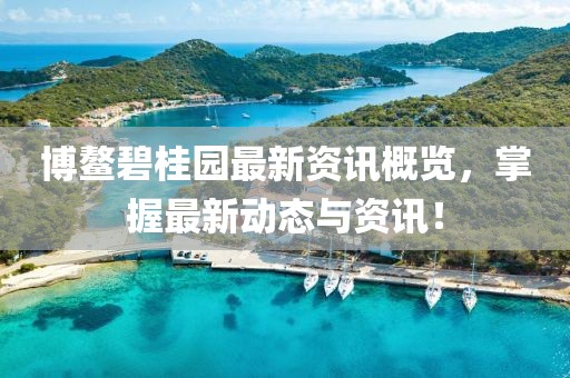 博鳌碧桂园最新资讯概览，掌握最新动态与资讯！