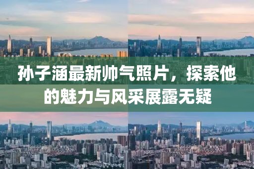 孙子涵最新帅气照片，探索他的魅力与风采展露无疑