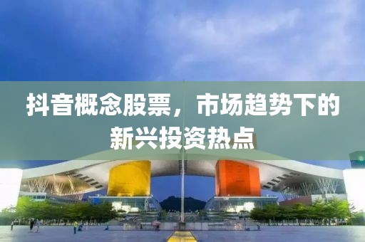 抖音概念股票，市场趋势下的新兴投资热点