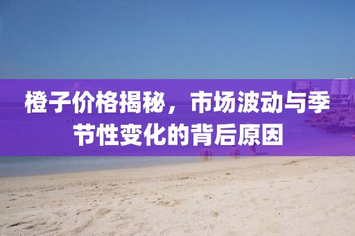 橙子价格揭秘，市场波动与季节性变化的背后原因