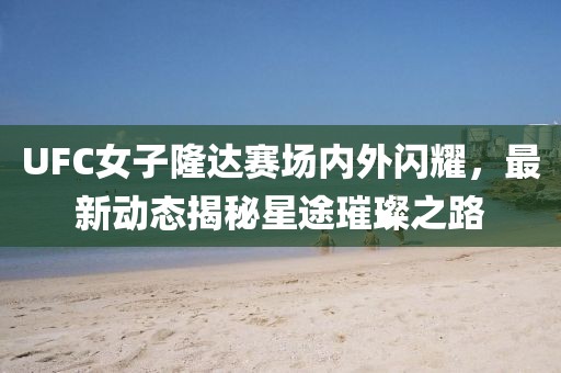 UFC女子隆达赛场内外闪耀，最新动态揭秘星途璀璨之路