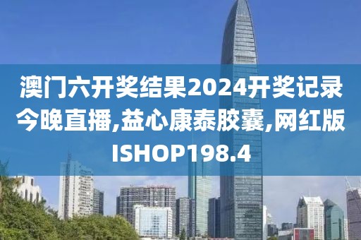 澳门六开奖结果2024开奖记录今晚直播,益心康泰胶囊,网红版ISHOP198.4