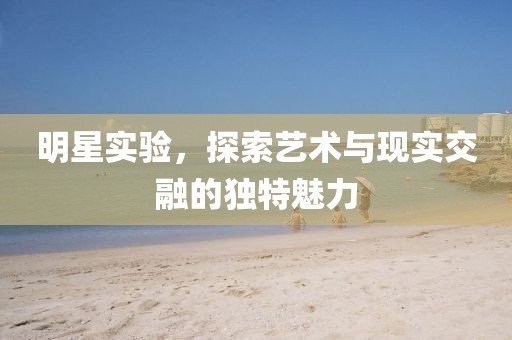 明星实验，探索艺术与现实交融的独特魅力
