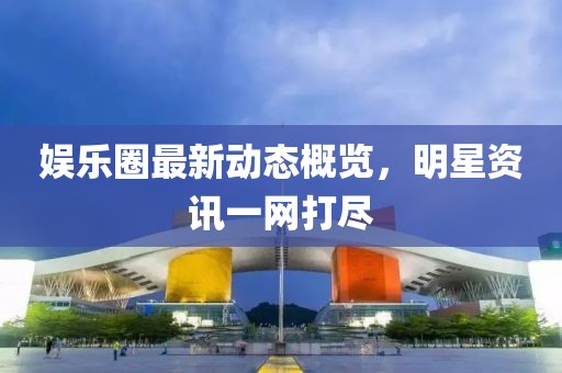 娱乐圈最新动态概览，明星资讯一网打尽