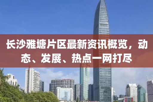 长沙雅塘片区最新资讯概览，动态、发展、热点一网打尽