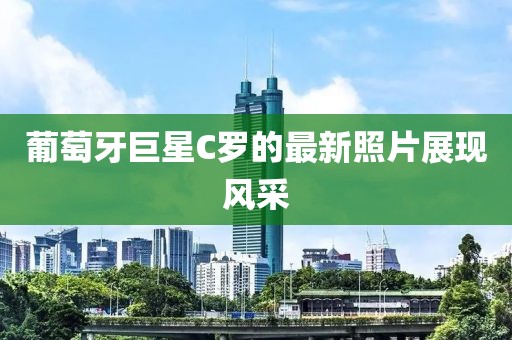 葡萄牙巨星C罗的最新照片展现风采