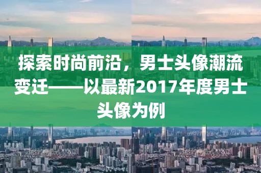 探索时尚前沿，男士头像潮流变迁——以最新2017年度男士头像为例