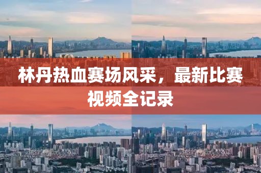 林丹热血赛场风采，最新比赛视频全记录