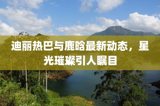 迪丽热巴与鹿晗最新动态，星光璀璨引人瞩目