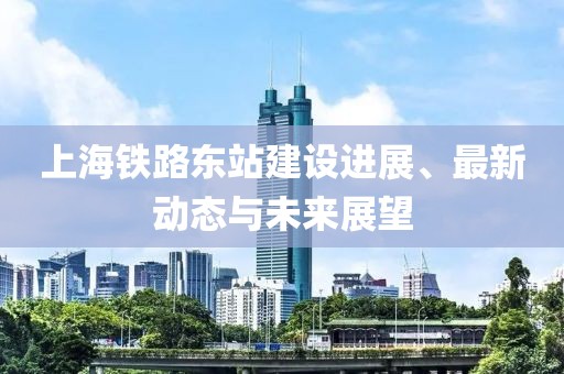 上海铁路东站建设进展、最新动态与未来展望