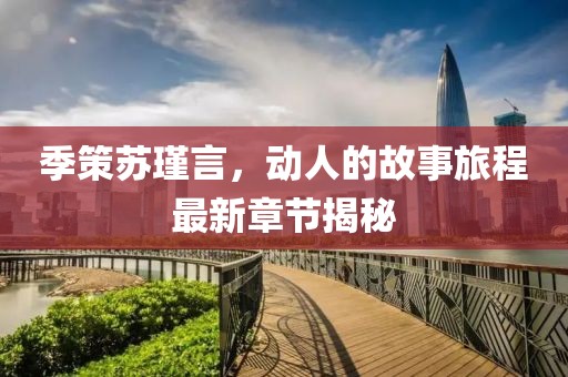 季策苏瑾言，动人的故事旅程最新章节揭秘