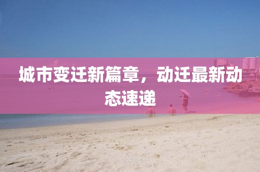 城市变迁新篇章，动迁最新动态速递