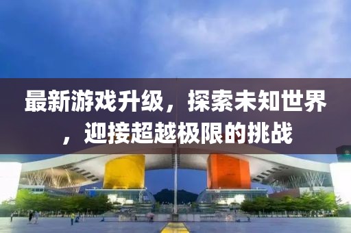 最新游戏升级，探索未知世界，迎接超越极限的挑战