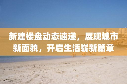 新建楼盘动态速递，展现城市新面貌，开启生活崭新篇章