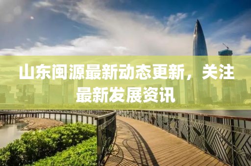 山东闽源最新动态更新，关注最新发展资讯