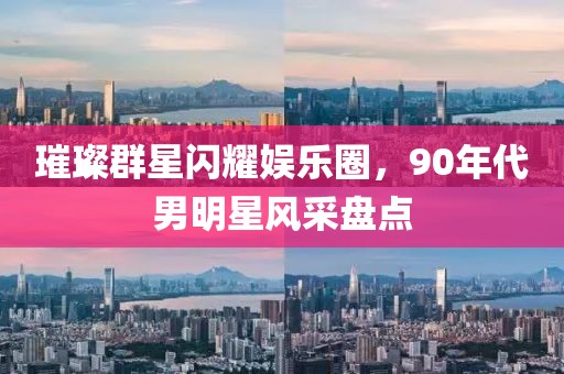 璀璨群星闪耀娱乐圈，90年代男明星风采盘点
